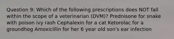 Question 9: Which of the following prescriptions does NOT fall within the scope of a veterinarian (DVM)? Prednisone for snake with poison ivy rash Cephalexin for a cat Ketorolac for a groundhog Amoxicillin for her 6 year old son's ear infection