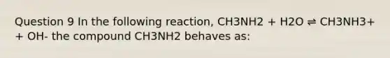 Question 9 In the following reaction, CH3NH2 + H2O ⇌ CH3NH3+ + OH- the compound CH3NH2 behaves as: