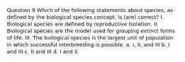 Question 9 Which of the following statements about species, as defined by the biological species concept, is (are) correct? I. Biological species are defined by reproductive isolation. II. Biological species are the model used for grouping extinct forms of life. III. The biological species is the largest unit of population in which successful interbreeding is possible. a. I, II, and III b. I and III c. II and III d. I and II