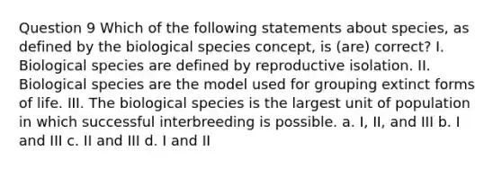 Question 9 Which of the following statements about species, as defined by the biological species concept, is (are) correct? I. Biological species are defined by reproductive isolation. II. Biological species are the model used for grouping extinct forms of life. III. The biological species is the largest unit of population in which successful interbreeding is possible. a. I, II, and III b. I and III c. II and III d. I and II