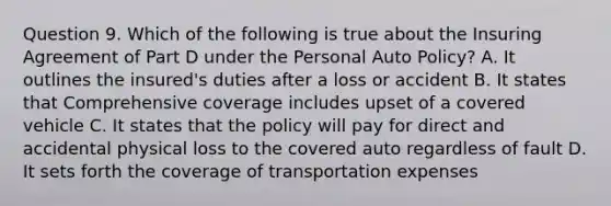 Question 9. Which of the following is true about the Insuring Agreement of Part D under the Personal Auto Policy? A. It outlines the insured's duties after a loss or accident B. It states that Comprehensive coverage includes upset of a covered vehicle C. It states that the policy will pay for direct and accidental physical loss to the covered auto regardless of fault D. It sets forth the coverage of transportation expenses