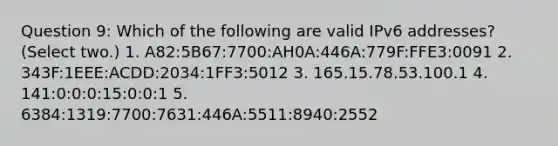 Question 9: Which of the following are valid IPv6 addresses? (Select two.) 1. A82:5B67:7700:AH0A:446A:779F:FFE3:0091 2. 343F:1EEE:ACDD:2034:1FF3:5012 3. 165.15.78.53.100.1 4. 141:0:0:0:15:0:0:1 5. 6384:1319:7700:7631:446A:5511:8940:2552