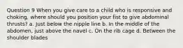 Question 9 When you give care to a child who is responsive and choking, where should you position your fist to give abdominal thrusts? a. Just below the nipple line b. In the middle of the abdomen, just above the navel c. On the rib cage d. Between the shoulder blades