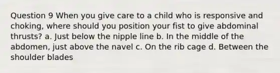 Question 9 When you give care to a child who is responsive and choking, where should you position your fist to give abdominal thrusts? a. Just below the nipple line b. In the middle of the abdomen, just above the navel c. On the rib cage d. Between the shoulder blades