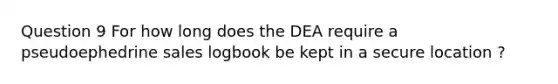 Question 9 For how long does the DEA require a pseudoephedrine sales logbook be kept in a secure location ?