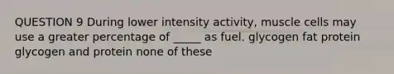 QUESTION 9 During lower intensity activity, muscle cells may use a greater percentage of _____ as fuel. glycogen fat protein glycogen and protein none of these