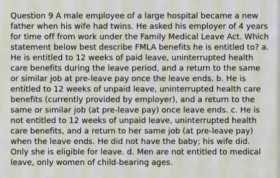 Question 9 A male employee of a large hospital became a new father when his wife had twins. He asked his employer of 4 years for time off from work under the Family Medical Leave Act. Which statement below best describe FMLA benefits he is entitled to? a. He is entitled to 12 weeks of paid leave, uninterrupted health care benefits during the leave period, and a return to the same or similar job at pre-leave pay once the leave ends. b. He is entitled to 12 weeks of unpaid leave, uninterrupted health care benefits (currently provided by employer), and a return to the same or similar job (at pre-leave pay) once leave ends. c. He is not entitled to 12 weeks of unpaid leave, uninterrupted health care benefits, and a return to her same job (at pre-leave pay) when the leave ends. He did not have the baby; his wife did. Only she is eligible for leave. d. Men are not entitled to medical leave, only women of child-bearing ages.