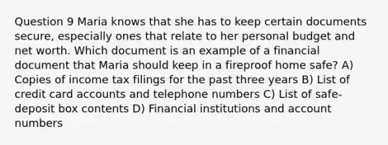 Question 9 Maria knows that she has to keep certain documents secure, especially ones that relate to her personal budget and net worth. Which document is an example of a financial document that Maria should keep in a fireproof home safe? A) Copies of income tax filings for the past three years B) List of credit card accounts and telephone numbers C) List of safe-deposit box contents D) Financial institutions and account numbers