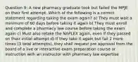 Question 9: A new pharmacy graduate took but failed the MPJE on their first attempt. Which of the following is a correct statement regarding taking the exam again? a) They must wait a minimum of 60 days before taking it again b) They must enroll and complete a pharmacy law course before taking the exam again c) Must also retake the NAPLEX again, even if they passed on their initial attempt d) If they take it again but fail 2 more times (3 total attempts), they shall request pre approval from the board of a live or interactive exam preparation course or instruction with an instructor with pharmacy law expertise