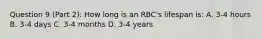 Question 9 (Part 2): How long is an RBC's lifespan is: A. 3-4 hours B. 3-4 days C. 3-4 months D. 3-4 years