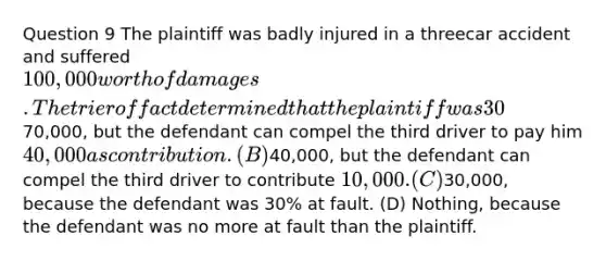 Question 9 The plaintiff was badly injured in a threecar accident and suffered 100,000 worth of damages. The trier of fact determined that the plaintiff was 30% at fault, the defendant was 30% at fault, and the third driver was 40% at fault. How much can the plaintiff recover from the defendant? (A)70,000, but the defendant can compel the third driver to pay him 40,000 as contribution. (B)40,000, but the defendant can compel the third driver to contribute 10,000. (C)30,000, because the defendant was 30% at fault. (D) Nothing, because the defendant was no more at fault than the plaintiff.