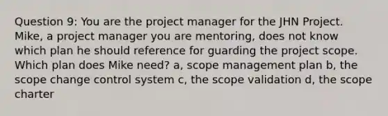 Question 9: You are the project manager for the JHN Project. Mike, a project manager you are mentoring, does not know which plan he should reference for guarding the project scope. Which plan does Mike need? a, scope management plan b, the scope change control system c, the scope validation d, the scope charter