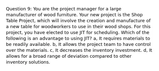 Question 9: You are the project manager for a large manufacturer of wood furniture. Your new project is the Shop Table Project, which will involve the creation and manufacture of a new table for woodworkers to use in their wood shops. For this project, you have elected to use JIT for scheduling. Which of the following is an advantage to using JIT? a, It requires materials to be readily available. b, It allows the project team to have control over the materials. c, It decreases the inventory investment. d, It allows for a broad range of deviation compared to other inventory solutions.