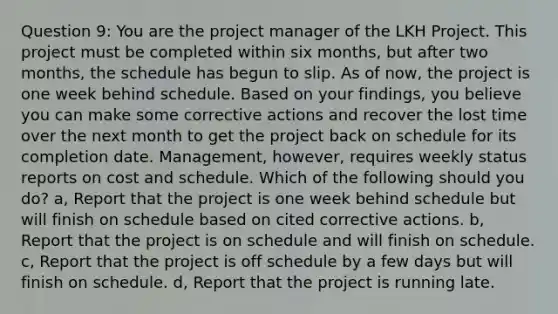 Question 9: You are the project manager of the LKH Project. This project must be completed within six months, but after two months, the schedule has begun to slip. As of now, the project is one week behind schedule. Based on your findings, you believe you can make some corrective actions and recover the lost time over the next month to get the project back on schedule for its completion date. Management, however, requires weekly status reports on cost and schedule. Which of the following should you do? a, Report that the project is one week behind schedule but will finish on schedule based on cited corrective actions. b, Report that the project is on schedule and will finish on schedule. c, Report that the project is off schedule by a few days but will finish on schedule. d, Report that the project is running late.