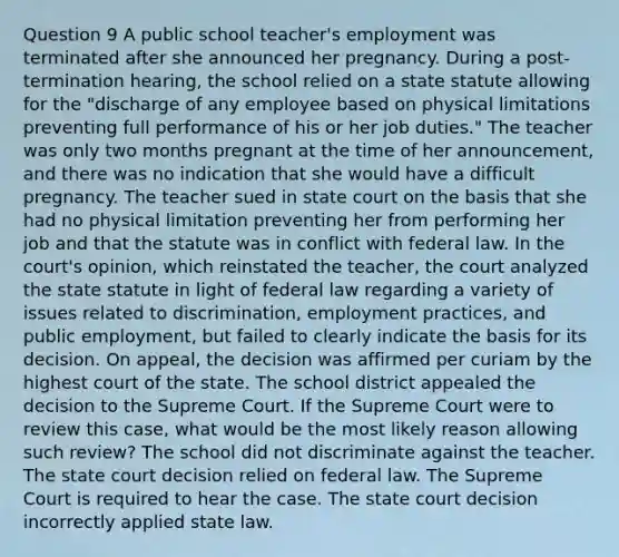 Question 9 A public school teacher's employment was terminated after she announced her pregnancy. During a post-termination hearing, the school relied on a state statute allowing for the "discharge of any employee based on physical limitations preventing full performance of his or her job duties." The teacher was only two months pregnant at the time of her announcement, and there was no indication that she would have a difficult pregnancy. The teacher sued in state court on the basis that she had no physical limitation preventing her from performing her job and that the statute was in conflict with federal law. In the court's opinion, which reinstated the teacher, the court analyzed the state statute in light of federal law regarding a variety of issues related to discrimination, employment practices, and public employment, but failed to clearly indicate the basis for its decision. On appeal, the decision was affirmed per curiam by the highest court of the state. The school district appealed the decision to the Supreme Court. If the Supreme Court were to review this case, what would be the most likely reason allowing such review? The school did not discriminate against the teacher. The state court decision relied on federal law. The Supreme Court is required to hear the case. The state court decision incorrectly applied state law.