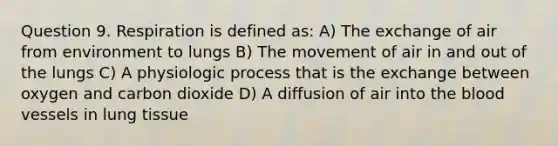 Question 9. Respiration is defined as: A) The exchange of air from environment to lungs B) The movement of air in and out of the lungs C) A physiologic process that is the exchange between oxygen and carbon dioxide D) A diffusion of air into <a href='https://www.questionai.com/knowledge/k7oXMfj7lk-the-blood' class='anchor-knowledge'>the blood</a> vessels in lung tissue