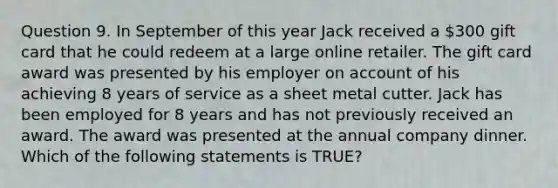 Question 9. In September of this year Jack received a 300 gift card that he could redeem at a large online retailer. The gift card award was presented by his employer on account of his achieving 8 years of service as a sheet metal cutter. Jack has been employed for 8 years and has not previously received an award. The award was presented at the annual company dinner. Which of the following statements is TRUE?