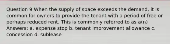 Question 9 When the supply of space exceeds the demand, it is common for owners to provide the tenant with a period of free or perhaps reduced rent. This is commonly referred to as a(n) Answers: a. expense stop b. tenant improvement allowance c. concession d. sublease