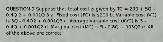 QUESTION 9 Suppose that total cost is given by TC = 200 + 5Q - 0.4Q 2 + 0.001Q 3 a. Fixed cost (FC) is 200 b. Variable cost (VC) is 5Q - 0.4Q2 + 0.001Q3 c. Average variable cost (AVC) is 5 - 0.4Q + 0.001Q2 d. Marginal cost (MC) is 5 - 0.8Q +.003Q2 e. All of the above are correct