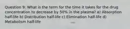 Question 9: What is the term for the time it takes for the drug concentration to decrease by 50% in the plasma? a) Absorption half-life b) Distribution half-life c) Elimination half-life d) Metabolism half-life