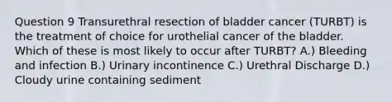 Question 9 Transurethral resection of bladder cancer (TURBT) is the treatment of choice for urothelial cancer of the bladder. Which of these is most likely to occur after TURBT? A.) Bleeding and infection B.) Urinary incontinence C.) Urethral Discharge D.) Cloudy urine containing sediment