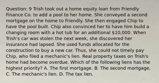 Question: 9 Trish took out a home equity loan from Friendly Finance Co. to add a pool to her home. She conveyed a second mortgage on the home to Friendly. She then engaged Chip to have the pool built. Chip also convinced her to have him build a changing room with a hot tub for an additional 10,000. When Trish's car was stolen the next week, she discovered her insurance had lapsed. She used funds allocated for the construction to buy a new car. Thus, she could not timely pay Chip, who filed a mechanic's lien. Real property taxes on Trish's home had become overdue. Which of the following liens has the highest priority? A. The first mortgage. B. The second mortgage. C. The mechanic's lien. D. The tax lien.