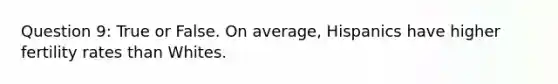 Question 9: True or False. On average, Hispanics have higher fertility rates than Whites.