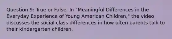 Question 9: True or False. In "Meaningful Differences in the Everyday Experience of Young American Children," the video discusses the social class differences in how often parents talk to their kindergarten children.