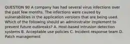 QUESTION 90 A company has had several virus infections over the past few months. The infections were caused by vulnerabilities in the application versions that are being used. Which of the following should an administrator implement to prevent future outbreaks? A. Host-based intrusion detection systems B. Acceptable use policies C. Incident response team D. Patch management