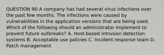 QUESTION 90 A company has had several virus infections over the past few months. The infections were caused by vulnerabilities in the application versions that are being used. Which of the following should an administrator implement to prevent future outbreaks? A. Host-based intrusion detection systems B. Acceptable use policies C. Incident response team D. Patch management