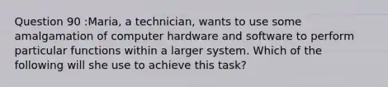 Question 90 :Maria, a technician, wants to use some amalgamation of computer hardware and software to perform particular functions within a larger system. Which of the following will she use to achieve this task?