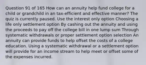 Question 91 of 165 How can an annuity help fund college for a child or grandchild in an tax-efficient and effective manner? The quiz is currently paused. Use the interest only option Choosing a life only settlement option By cashing out the annuity and using the proceeds to pay off the college bill in one lump sum Through systematic withdrawals or proper settlement option selection An annuity can provide funds to help offset the costs of a college education. Using a systematic withdrawal or a settlement option will provide for an income stream to help meet or offset some of the expenses incurred.