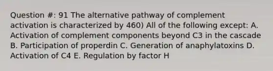 Question #: 91 The alternative pathway of complement activation is characterized by 460) All of the following except: A. Activation of complement components beyond C3 in the cascade B. Participation of properdin C. Generation of anaphylatoxins D. Activation of C4 E. Regulation by factor H