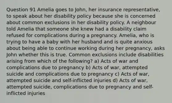 Question 91 Amelia goes to John, her insurance representative, to speak about her disability policy because she is concerned about common exclusions in her disability policy. A neighbour told Amelia that someone she knew had a disability claim refused for complications during a pregnancy. Amelia, who is trying to have a baby with her husband and is quite anxious about being able to continue working during her pregnancy, asks John whether this is true. Common exclusions include disabilities arising from which of the following? a) Acts of war and complications due to pregnancy b) Acts of war, attempted suicide and complications due to pregnancy c) Acts of war, attempted suicide and self-inflicted injuries d) Acts of war, attempted suicide, complications due to pregnancy and self-inflicted injuries