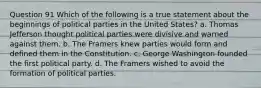 Question 91 Which of the following is a true statement about the beginnings of political parties in the United States? a. Thomas Jefferson thought political parties were divisive and warned against them. b. The Framers knew parties would form and defined them in the Constitution. c. George Washington founded the first political party. d. The Framers wished to avoid the formation of political parties.