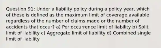 Question 91: Under a liability policy during a policy year, which of these is defined as the maximum limit of coverage available regardless of the number of claims made or the number of accidents that occur? a) Per occurrence limit of liability b) Split limit of liability c) Aggregate limit of liability d) Combined single limit of liability