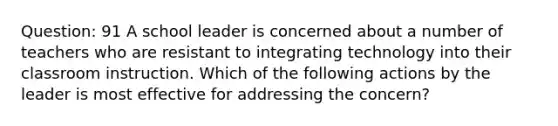 Question: 91 A school leader is concerned about a number of teachers who are resistant to integrating technology into their classroom instruction. Which of the following actions by the leader is most effective for addressing the concern?