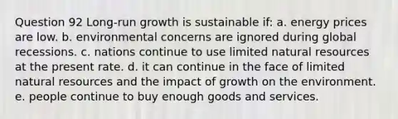 Question 92 Long-run growth is sustainable if: a. energy prices are low. b. environmental concerns are ignored during global recessions. c. nations continue to use limited natural resources at the present rate. d. it can continue in the face of limited natural resources and the impact of growth on the environment. e. people continue to buy enough goods and services.