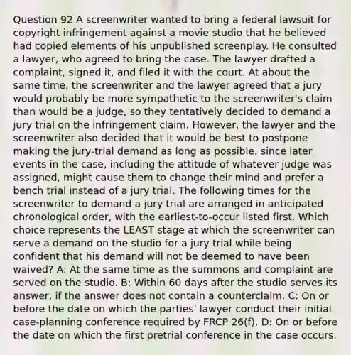 Question 92 A screenwriter wanted to bring a federal lawsuit for copyright infringement against a movie studio that he believed had copied elements of his unpublished screenplay. He consulted a lawyer, who agreed to bring the case. The lawyer drafted a complaint, signed it, and filed it with the court. At about the same time, the screenwriter and the lawyer agreed that a jury would probably be more sympathetic to the screenwriter's claim than would be a judge, so they tentatively decided to demand a jury trial on the infringement claim. However, the lawyer and the screenwriter also decided that it would be best to postpone making the jury-trial demand as long as possible, since later events in the case, including the attitude of whatever judge was assigned, might cause them to change their mind and prefer a bench trial instead of a jury trial. The following times for the screenwriter to demand a jury trial are arranged in anticipated chronological order, with the earliest-to-occur listed first. Which choice represents the LEAST stage at which the screenwriter can serve a demand on the studio for a jury trial while being confident that his demand will not be deemed to have been waived? A: At the same time as the summons and complaint are served on the studio. B: Within 60 days after the studio serves its answer, if the answer does not contain a counterclaim. C: On or before the date on which the parties' lawyer conduct their initial case-planning conference required by FRCP 26(f). D: On or before the date on which the first pretrial conference in the case occurs.