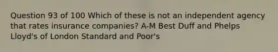 Question 93 of 100 Which of these is not an independent agency that rates insurance companies? A-M Best Duff and Phelps Lloyd's of London Standard and Poor's