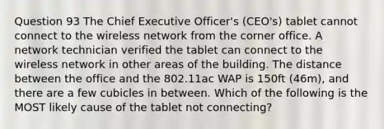 Question 93 The Chief Executive Officer's (CEO's) tablet cannot connect to the wireless network from the corner office. A network technician verified the tablet can connect to the wireless network in other areas of the building. The distance between the office and the 802.11ac WAP is 150ft (46m), and there are a few cubicles in between. Which of the following is the MOST likely cause of the tablet not connecting?