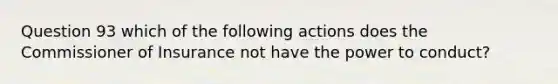 Question 93 which of the following actions does the Commissioner of Insurance not have the power to conduct?