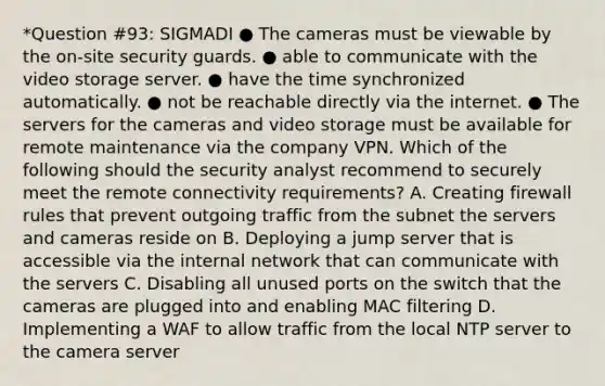 *Question #93: SIGMADI ● The cameras must be viewable by the on-site security guards. ● able to communicate with the video storage server. ● have the time synchronized automatically. ● not be reachable directly via the internet. ● The servers for the cameras and video storage must be available for remote maintenance via the company VPN. Which of the following should the security analyst recommend to securely meet the remote connectivity requirements? A. Creating firewall rules that prevent outgoing traffic from the subnet the servers and cameras reside on B. Deploying a jump server that is accessible via the internal network that can communicate with the servers C. Disabling all unused ports on the switch that the cameras are plugged into and enabling MAC filtering D. Implementing a WAF to allow traffic from the local NTP server to the camera server