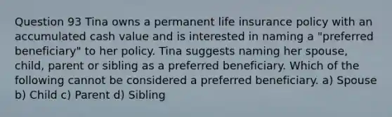 Question 93 Tina owns a permanent life insurance policy with an accumulated cash value and is interested in naming a "preferred beneficiary" to her policy. Tina suggests naming her spouse, child, parent or sibling as a preferred beneficiary. Which of the following cannot be considered a preferred beneficiary. a) Spouse b) Child c) Parent d) Sibling