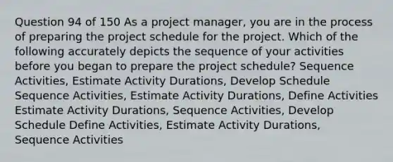 Question 94 of 150 As a project manager, you are in the process of preparing the project schedule for the project. Which of the following accurately depicts the sequence of your activities before you began to prepare the project schedule? Sequence Activities, Estimate Activity Durations, Develop Schedule Sequence Activities, Estimate Activity Durations, Define Activities Estimate Activity Durations, Sequence Activities, Develop Schedule Define Activities, Estimate Activity Durations, Sequence Activities