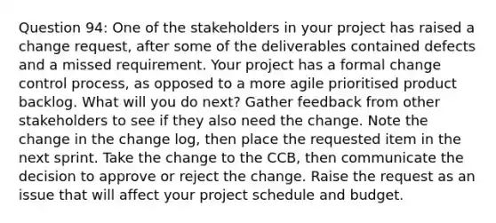 Question 94: One of the stakeholders in your project has raised a change request, after some of the deliverables contained defects and a missed requirement. Your project has a formal change control process, as opposed to a more agile prioritised product backlog. What will you do next? Gather feedback from other stakeholders to see if they also need the change. Note the change in the change log, then place the requested item in the next sprint. Take the change to the CCB, then communicate the decision to approve or reject the change. Raise the request as an issue that will affect your project schedule and budget.