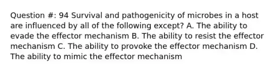 Question #: 94 Survival and pathogenicity of microbes in a host are influenced by all of the following except? A. The ability to evade the effector mechanism B. The ability to resist the effector mechanism C. The ability to provoke the effector mechanism D. The ability to mimic the effector mechanism