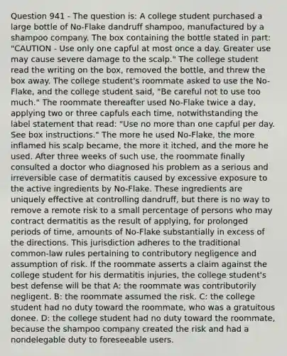 Question 941 - The question is: A college student purchased a large bottle of No-Flake dandruff shampoo, manufactured by a shampoo company. The box containing the bottle stated in part: "CAUTION - Use only one capful at most once a day. Greater use may cause severe damage to the scalp." The college student read the writing on the box, removed the bottle, and threw the box away. The college student's roommate asked to use the No-Flake, and the college student said, "Be careful not to use too much." The roommate thereafter used No-Flake twice a day, applying two or three capfuls each time, notwithstanding the label statement that read: "Use no more than one capful per day. See box instructions." The more he used No-Flake, the more inflamed his scalp became, the more it itched, and the more he used. After three weeks of such use, the roommate finally consulted a doctor who diagnosed his problem as a serious and irreversible case of dermatitis caused by excessive exposure to the active ingredients by No-Flake. These ingredients are uniquely effective at controlling dandruff, but there is no way to remove a remote risk to a small percentage of persons who may contract dermatitis as the result of applying, for prolonged periods of time, amounts of No-Flake substantially in excess of the directions. This jurisdiction adheres to the traditional common-law rules pertaining to contributory negligence and assumption of risk. If the roommate asserts a claim against the college student for his dermatitis injuries, the college student's best defense will be that A: the roommate was contributorily negligent. B: the roommate assumed the risk. C: the college student had no duty toward the roommate, who was a gratuitous donee. D: the college student had no duty toward the roommate, because the shampoo company created the risk and had a nondelegable duty to foreseeable users.