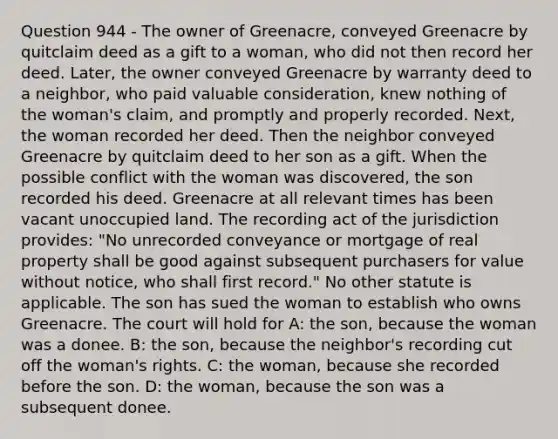 Question 944 - The owner of Greenacre, conveyed Greenacre by quitclaim deed as a gift to a woman, who did not then record her deed. Later, the owner conveyed Greenacre by warranty deed to a neighbor, who paid valuable consideration, knew nothing of the woman's claim, and promptly and properly recorded. Next, the woman recorded her deed. Then the neighbor conveyed Greenacre by quitclaim deed to her son as a gift. When the possible conflict with the woman was discovered, the son recorded his deed. Greenacre at all relevant times has been vacant unoccupied land. The recording act of the jurisdiction provides: "No unrecorded conveyance or mortgage of real property shall be good against subsequent purchasers for value without notice, who shall first record." No other statute is applicable. The son has sued the woman to establish who owns Greenacre. The court will hold for A: the son, because the woman was a donee. B: the son, because the neighbor's recording cut off the woman's rights. C: the woman, because she recorded before the son. D: the woman, because the son was a subsequent donee.