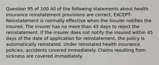 Question 95 of 100 All of the following statements about health insurance reinstatement provisions are correct, EXCEPT: Reinstatement is normally effective when the insurer notifies the insured. The insurer has no more than 45 days to reject the reinstatement. If the insurer does not notify the insured within 45 days of the date of application for reinstatement, the policy is automatically reinstated. Under reinstated health insurance policies, accidents covered immediately. Claims resulting from sickness are covered immediately.